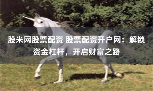股米网股票配资 股票配资开户网：解锁资金杠杆，开启财富之路