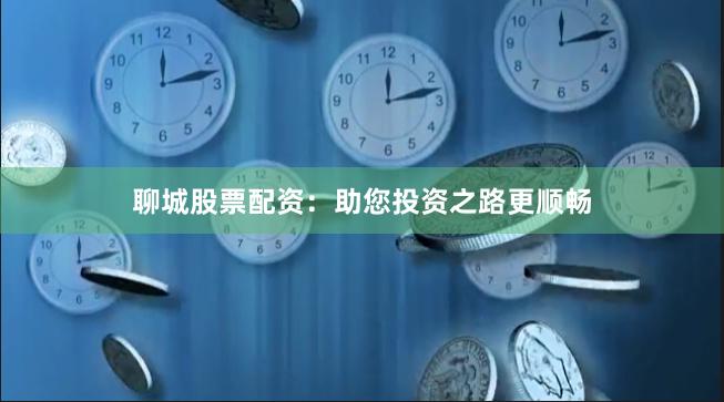聊城股票配资：助您投资之路更顺畅