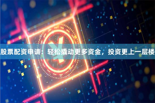 股票配资申请：轻松撬动更多资金，投资更上一层楼