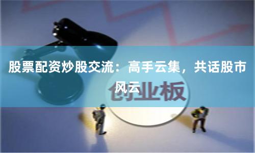 股票配资炒股交流：高手云集，共话股市风云